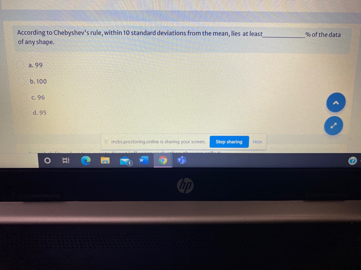 According to Chebyshev's rule, within 10 standard deviations from thei
of any shape.
mean,
lies at least
% of the data
а. 99
b. 100
C. 96
d. 95
I mcbs.proctoring.online is sharing your screen.
Stop sharing
Hide
hp
