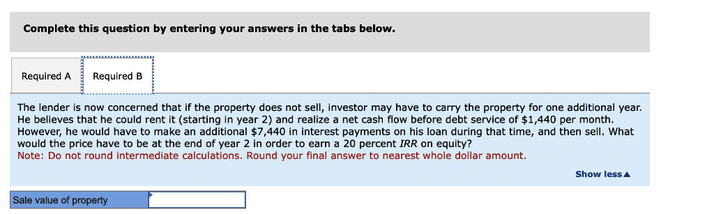 Complete this question by entering your answers in the tabs below.
Required A Required B
The lender is now concerned that if the property does not sell, investor may have to carry the property for one additional year.
He believes that he could rent it (starting in year 2) and realize a net cash flow before debt service of $1,440 per month.
However, he would have to make an additional $7,440 in interest payments on his loan during that time, and then sell. What
would the price have to be at the end of year 2 in order to earn a 20 percent IRR on equity?
Note: Do not round intermediate calculations. Round your final answer to nearest whole dollar amount.
Sale value of property
Show less A