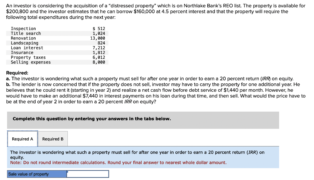 An investor is considering the acquisition of a "distressed property" which is on Northlake Bank's REO list. The property is available for
$200,800 and the investor estimates that he can borrow $160,000 at 4.5 percent interest and that the property will require the
following total expenditures during the next year:
Inspection
Title search
Renovation
Landscaping
Loan interest
Insurance
Property taxes
Selling expenses
Required:
a. The investor is wondering what such a property must sell for after one year in order to earn a 20 percent return (IRR) on equity.
b. The lender is now concerned that if the property does not sell, investor may have to carry the property for one additional year. He
believes that he could rent it (starting in year 2) and realize a net cash flow before debt service of $1,440 per month. However, he
would have to make an additional $7,440 in interest payments on his loan during that time, and then sell. What would the price have to
be at the end of year 2 in order to earn a 20 percent IRR on equity?
Required A
$512
1,024
13,000
Complete this question by entering your answers in the tabs below.
Required B
824
7,212
1,812
6,012
8,000
Sale value of property
The investor is wondering what such a property must sell for after one year in order to earn a 20 percent return (IRR) on
equity.
Note: Do not round intermediate calculations. Round your final answer to nearest whole dollar amount.