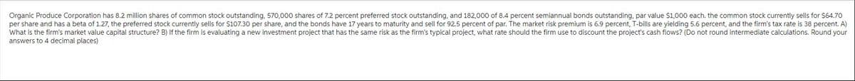 Organic Produce Corporation has 8.2 million shares of common stock outstanding, 570,000 shares of 7.2 percent preferred stock outstanding, and 182,000 of 8.4 percent semiannual bonds outstanding, par value $1,000 each. the common stock currently sells for $64.70
per share and has a beta of 1.27, the preferred stock currently sells for $107.30 per share, and the bonds have 17 years to maturity and sell for 92.5 percent of par. The market risk premium is 6.9 percent, T-bills are yielding 5.6 percent, and the firm's tax rate is 38 percent. A)
What is the firm's market value capital structure? B) If the firm is evaluating a new investment project that has the same risk as the firm's typical project, what rate should the firm use to discount the project's cash flows? (Do not round intermediate calculations. Round your
answers to 4 decimal places)