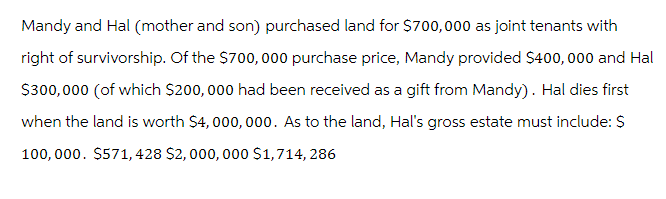 Mandy and Hal (mother and son) purchased land for $700,000 as joint tenants with
right of survivorship. Of the $700, 000 purchase price, Mandy provided $400,000 and Hal
$300,000 (of which $200,000 had been received as a gift from Mandy). Hal dies first
when the land is worth $4,000,000. As to the land, Hal's gross estate must include: $
100,000. $571, 428 $2,000,000 $1,714, 286