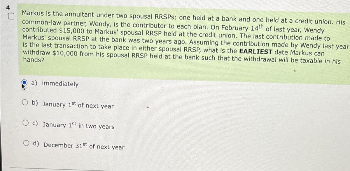 Markus is the annuitant under two spousal RRSPS: one held at a bank and one held at a credit union. His
common-law partner, Wendy, is the contributor to each plan. On February 14th of last year, Wendy
contributed $15,000 to Markus' spousal RRSP held at the credit union. The last contribution made to
Markus' spousal RRSP at the bank was two years ago. Assuming the contribution made by Wendy last year
is the last transaction to take place in either spousal RRSP, what is the EARLIEST date Markus can
withdraw $10,000 from his spousal RRSP held at the bank such that the withdrawal will be taxable in his
hands?
a) immediately
Ob) January 1st of next year
O c) January 1st in two years
O d) December 31st of next year