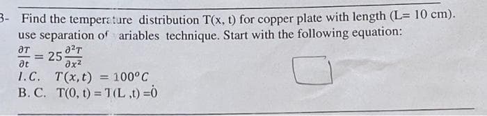 3- Find the temperature distribution T(x, t) for copper plate with length (L= 10 cm).
use separation of ariables technique. Start with the following equation:
ƏT
= 250²7
əx²
T(x, t) = 100°C
T(0, t) = T(L,t) =0
at
I.C.
B. C.