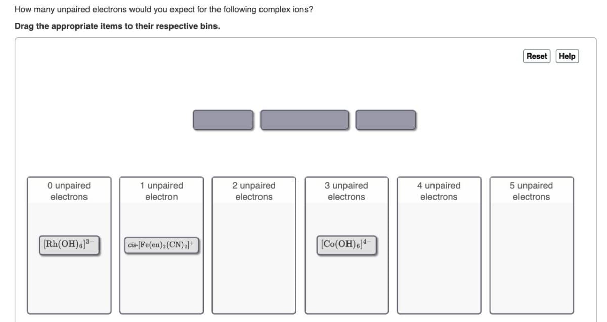 How many unpaired electrons would you expect for the following complex ions?
Drag the appropriate items to their respective bins.
0 unpaired
electrons
[Rh(OH)6]3-
1 unpaired
electron
cis-[Fe(en) 2 (CN)2]+
2 unpaired
electrons
3 unpaired
electrons
[Co(OH) 6]4-
4 unpaired
electrons
Reset
5 unpaired
electrons
Help