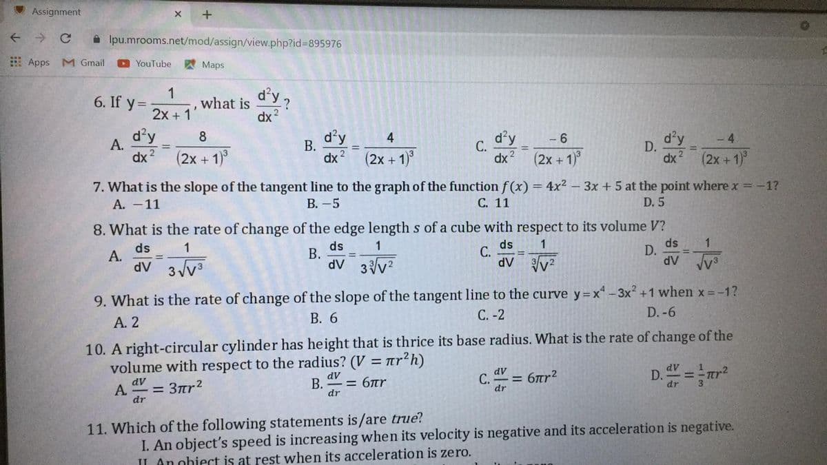 Assignment
A Ipu.mrooms.net/mod/assign/view.php?id%3D895976
: Apps M Gmail
YouTube
Maps
d'y?
1
6. If y =-
2x + 11
what is
dx ?
d'y
d'y
В.
d'y
С.
d'y
8
4
4
А.
D.
dx 2
2
dx (2x +1)
3
(2x+1)°
dx
(2x +1)
dx?
(2x + 1)°
7. What is the slope of the tangent line to the graph of the function f (x) = 4x² – 3x + 5 at the point where x = -1?
A. -11
В. - 5
С. 11
D. 5
8. What is the rate of change of the edge length s of a cube with respect to its volume V?
ds
С.
1
ds
D.
1
ds
В.
dv 3v?
1
ds
А.
dV
dV v2
dV v
9. What is the rate of change of the slope of the tangent line to the curve y=x- 3x² +1 when x -1?
А. 2
В. 6
С. -2
D. -6
10. A right-circular cylinder has height that is thrice its base radius. What is the rate of change of the
volume with respect to the radius? (V = ar²h)
%3D
D.=
dV
dV
C. = 6tr2
TCY
3.
dV
В.
= 6nr
dV
dr
А.
-= 3mr2
dr
dr
dr
I. An object's speed is increasing when its velocity is negative and its acceleration is negative.
IL Anohiect is at rest when its acceleration is zero.
11. Which of the following statements is/are true?
