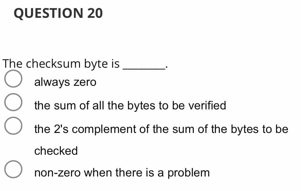 QUESTION 20
The checksum byte is
always zero
the sum of all the bytes to be verified
the 2's complement of the sum of the bytes to be
checked
non-zero when there is a problem
