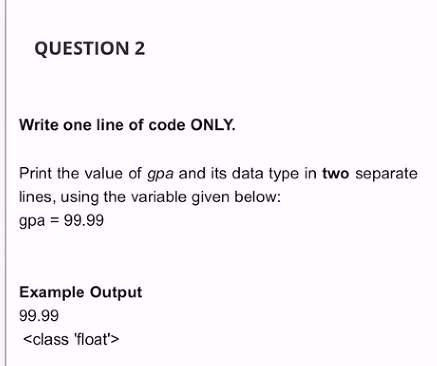 QUESTION 2
Write one line of code ONLY.
Print the value of gpa and its data type in two separate
lines, using the variable given below:
gpa = 99.99
Example Output
99.99
<class 'float'>
