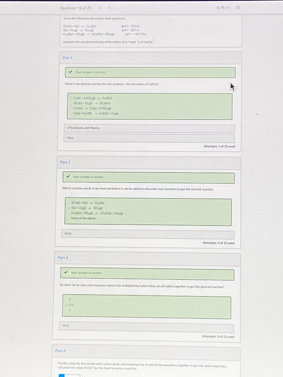 Question 16 of 25
0.75/1 E
Grven the following thermochemical equations
A-795
20u • Std CuSo
S OG- So
CuS 20 - 20uo• SO,
A-297 k
A-5275J
calculate the standard enthalpy of formation Gin k moleol CuO).
Part 1
v Your answer is correct
What is the desired reaction for tha problem the formation of CuO?
Cu + 1/20, - CUold
CLOI - Cusi + 1/20,
Cu • HO0 - Cuo) + H
eTextbook and Media
Hint
Altempte 1 of 15 used
Part 2
v Your answer is correct.
Which reaction needs to be reversed before it can be added to the ether hwo reactions to get the desired reaction
2Cul • Su) - Cu, S)
SG) +O - So
CuS + 20, + 20u0) • SO
None of the above
Hint
Attempts 2 of 15 used
Part 3
V Your answer is correct
By what factor does each equation need to be multiplied by before they are all added together to pet the desired reaction?
1/2
Hint
Attempts 2 of 15 used
Part 4
Finally using the thermodynamic values given and knowing how to add all the equations together to get the desire equation
caloulate the value of AH for the final formation reaction.
