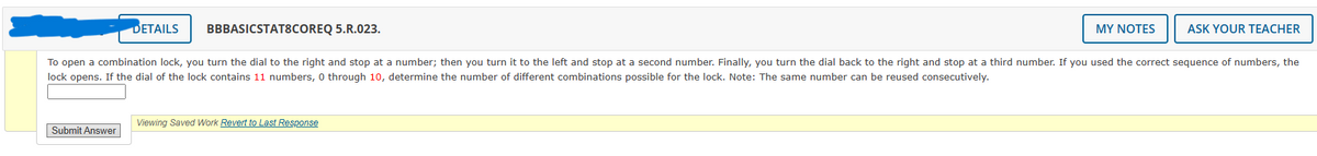 DETAILS
Submit Answer
BBBASICSTAT8COREQ 5.R.023.
MY NOTES
To open a combination lock, you turn the dial to the right and stop at a number; then you turn it to the left and stop at a second number. Finally, you turn the dial back to the right and stop at a third number. If you used the correct sequence of numbers, the
lock opens. If the dial of the lock contains 11 numbers, 0 through 10, determine the number of different combinations possible for the lock. Note: The same number can be reused consecutively.
Viewing Saved Work Revert to Last Response
ASK YOUR TEACHER