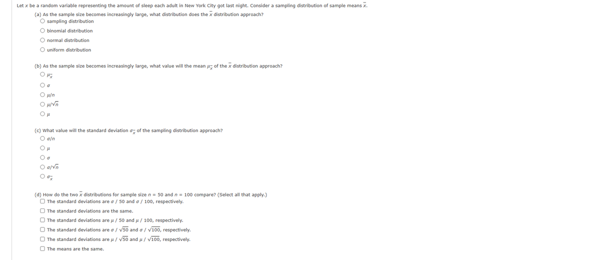 Let x be a random variable representing the amount of sleep each adult in New York City got last night. Consider a sampling distribution of sample means x.
(a) As the sample size becomes increasingly large, what distribution does the x distribution approach?
O sampling distribution
O binomial distribution
O normal distribution
O uniform distribution
(b) As the sample size becomes increasingly large, what value will the mean of the x distribution approach?
OHI
O o
O μ/n
Ομίνη
Ομ
(c) What value will the standard deviation of the sampling distribution approach?
O g/n
Ομ
O o
O g/√n
O ox
(d) How do the two x distributions for sample size n = 50 and n = 100 compare? (Select all that apply.)
The standard deviations are o / 50 and o/100, respectively.
00
The standard deviations are the same.
The standard deviations are μ / 50 and μ / 100, respectively.
The standard deviations are o/ √50 and o/ √100, respectively.
The standard deviations are μ/ √50 and μ/ √100, respectively.
The means are the same.