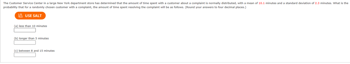 The Customer Service Center in a large New York department store has determined that the amount of time spent with a customer about a complaint is normally distributed, with a mean of 10.1 minutes and a standard deviation of 2.3 minutes. What is the
probability that for a randomly chosen customer with a complaint, the amount of time spent resolving the complaint will be as follows. (Round your answers to four decimal places.)
USE SALT
(a) less than 10 minutes.
(b) longer than 5 minutes
(c) between 8 and 15 minutes