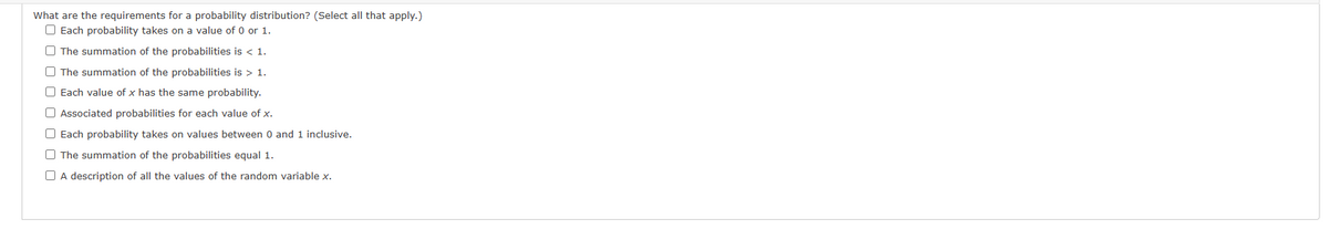 What are the requirements for a probability distribution? (Select all that apply.)
Each probability takes on a value of 0 or 1.
The summation of the probabilities is < 1.
The summation of the probabilities is > 1.
Each value of x has the same probability.
Associated probabilities for each value of x.
Each probability takes on values between 0 and 1 inclusive.
The summation of the probabilities equal 1.
O A description of all the values of the random variable x.