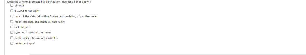 Describe a normal probability distribution. (Select all that apply.)
Obimodal
O skewed to the right
O most of the data fall within 3 standard deviations from the mean
O mean, median, and mode all equivalent
Obell-shaped
O symmetric around the mean
O models discrete random variables
O uniform-shaped