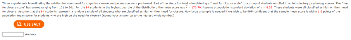 Three experiments investigating the relation between need for cognitive closure and persuasion were performed. Part of the study involved administering a "need for closure scale" to a group of students enrolled in an introductory psychology course. The "need
for closure scale" has scores ranging from 101 to 201. For the 84 students in the highest quartile of the distribution, the mean score was x = 176.70. Assume a population standard deviation of σ = 8.39. These students were all classified as high on their need
for closure. Assume that the 84 students represent a random sample of all students who are classified as high on their need for closure. How large a sample is needed if we wish to be 99% confident that the sample mean score is within 1.6 points of the
population mean score for students who are high on the need for closure? (Round your answer up to the nearest whole number.)
USE SALT
students