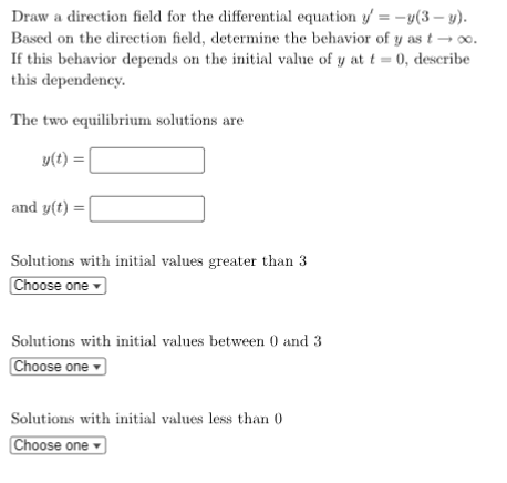 Draw a direction field for the differential equation y=-y(3-y).
Based on the direction field, determine the behavior of y as t → ∞o.
If this behavior depends on the initial value of y at t = 0, describe
this dependency.
The two equilibrium solutions are
y(t) =
and y(t) =
Solutions with initial values greater than 3
Choose one
Solutions with initial values between 0 and 3
Choose one
Solutions with initial values less than 0
Choose one