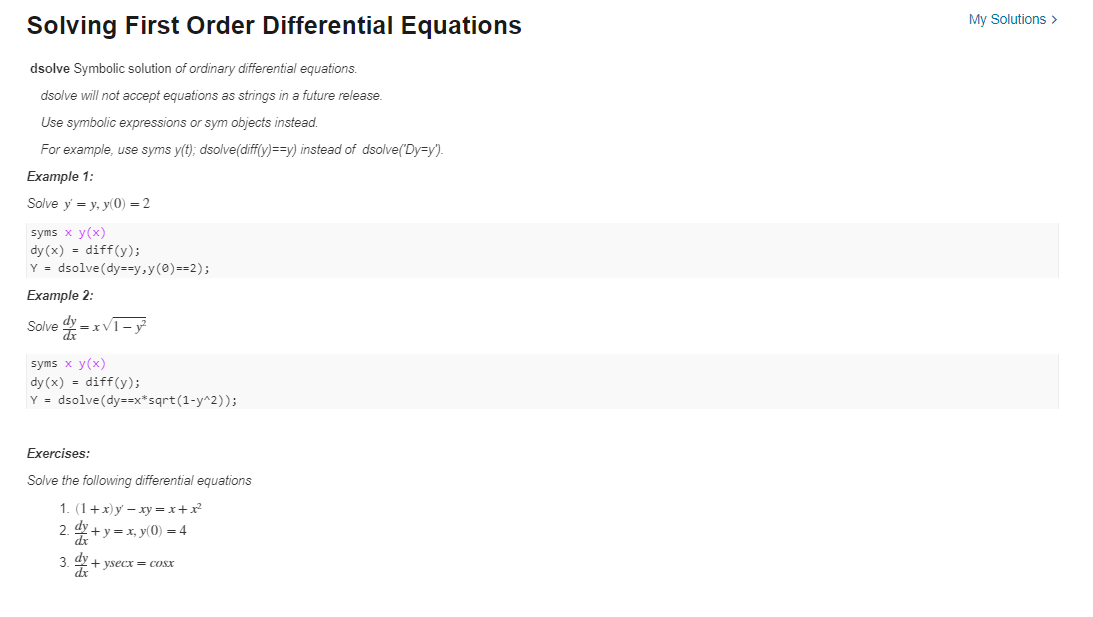 Solving First Order Differential Equations
dsolve Symbolic solution of ordinary differential equations.
dsolve will not accept equations as strings in a future release.
Use symbolic expressions or sym objects instead.
For example, use syms y(t); dsolve(diff(y)==y) instead of dsolve("Dy=y").
Example 1:
Solve y = y, y(0) = 2
syms x y(x)
dy(x)= diff(y);
Y = dsolve (dy==y,y(0)==2);
Example 2:
Solve =x√1-y²
dx
syms x y(x)
dy(x) diff(y);
Y = dsolve (dy==x*sqrt(1-y^2));
Exercises:
Solve the following differential equations
1. (1+x) y - xy = x + x²
dy
2+ y = x, y(0) = 4
dx
2.
3. dy+ysecx = cosx
dx
My Solutions >