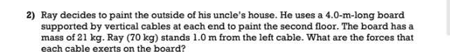 2) Ray decides to paint the outside of his uncle's house. He uses a 4.0-m-long board
supported by vertical cables at each end to paint the second floor. The board has a
mass of 21 kg. Ray (70 kg) stands 1.0 m from the left cable. What are the forces that
each cable exerts on the board?