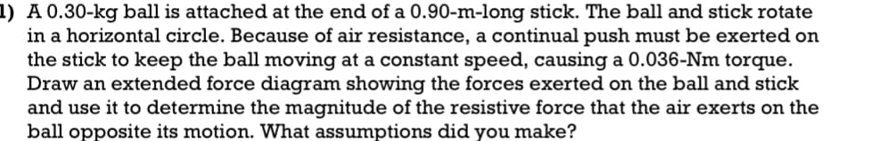 1) A 0.30-kg ball is attached at the end of a 0.90-m-long stick. The ball and stick rotate
in a horizontal circle. Because of air resistance, a continual push must be exerted on
the stick to keep the ball moving at a constant speed, causing a 0.036-Nm torque.
Draw an extended force diagram showing the forces exerted on the ball and stick
and use it to determine the magnitude of the resistive force that the air exerts on the
ball opposite its motion. What assumptions did you make?