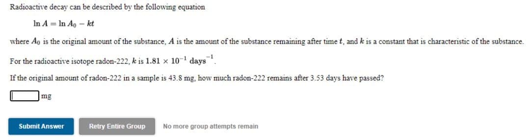 Radioactive decay can be described by the following equation
In A = In Ao – kt
where Ap is the original amount of the substance, A is the amount of the substance remaining after time t, and k is a constant that is characteristic of the substance.
-1
For the radioactive isotope radon-222, k is 1.81 x 10-1 days
If the original amount of radon-222 in a sample is 43.8 mg, how much radon-222 remains after 3.53 days have passed?
mg
Submit Answer
Retry Entire Group
No more group attempts remain
