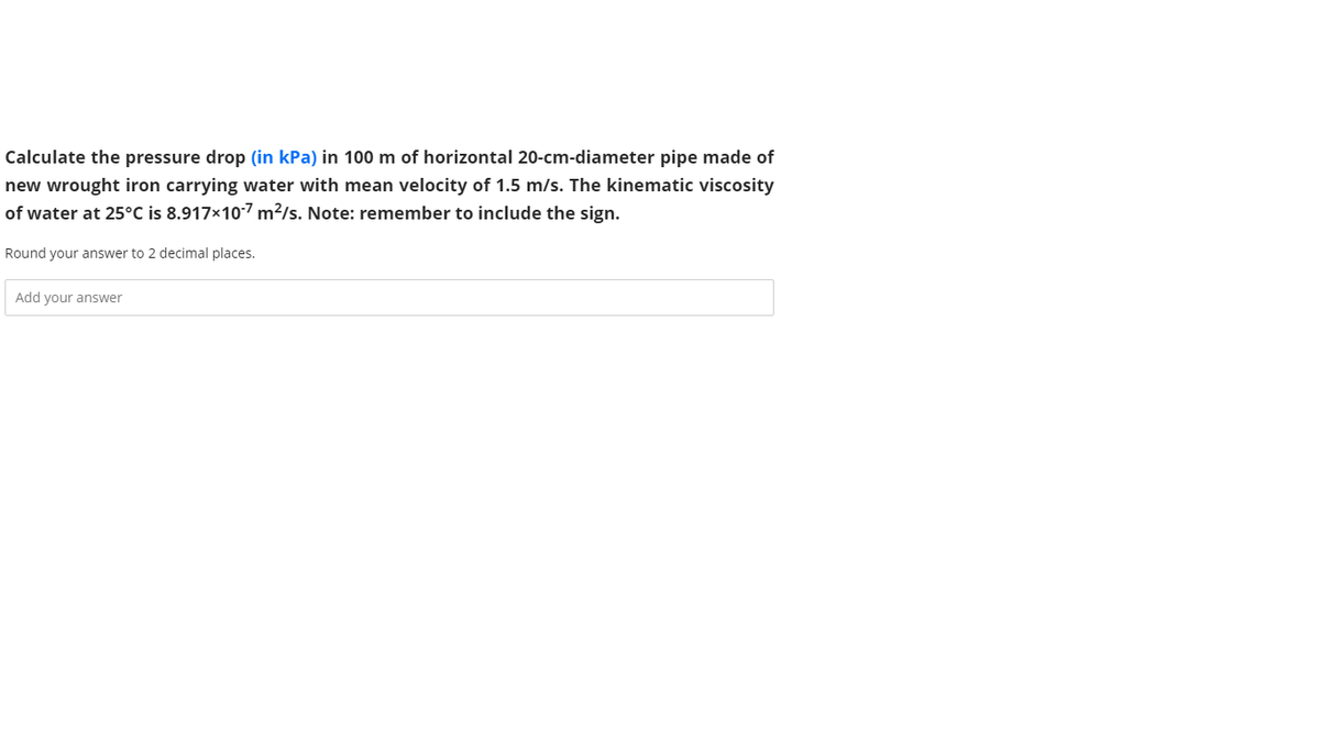 Calculate the pressure drop (in kPa) in 100 m of horizontal 20-cm-diameter pipe made of
new wrought iron carrying water with mean velocity of 1.5 m/s. The kinematic viscosity
of water at 25°C is 8.917x107 m²/s. Note: remember to include the sign.
Round your answer to 2 decimal places.
Add your answer
