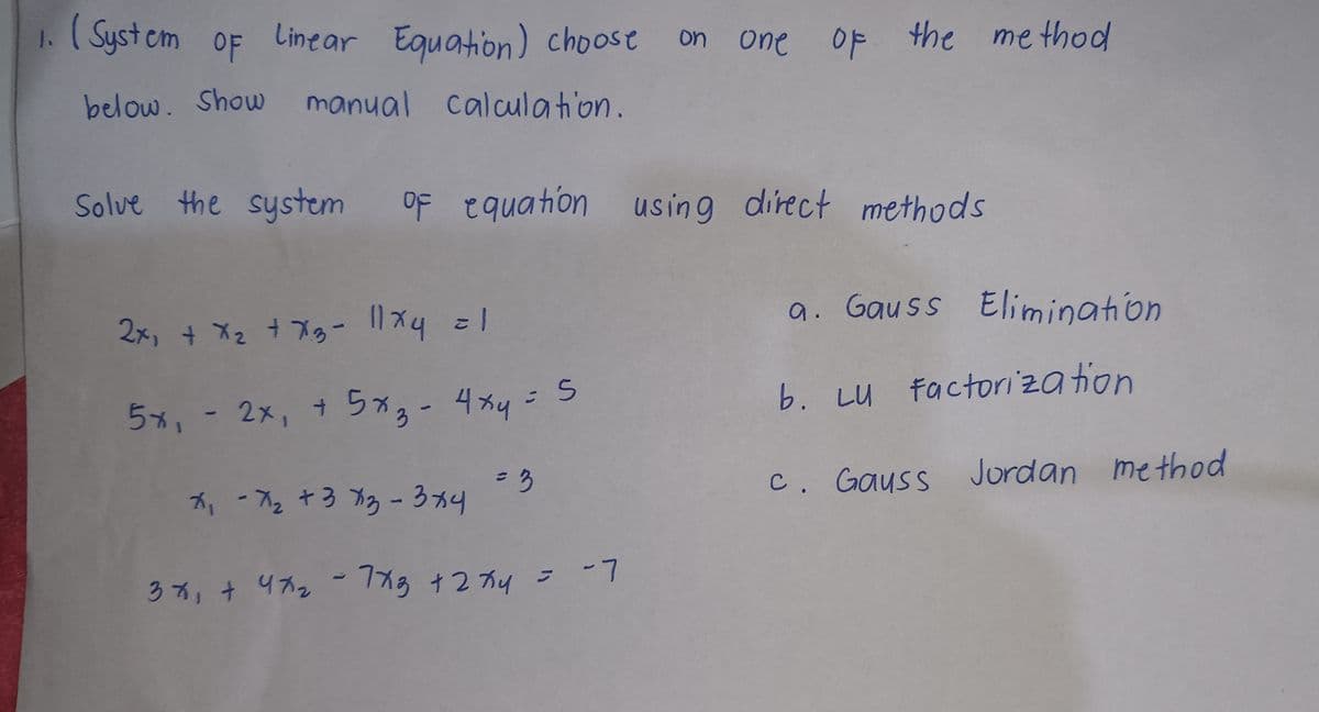 1. (System of Linear Equation) choose on one of the method
below. Show manual calculation.
Solve the system of equation using direct methods
2x₁ + x₂ + x3 - 11x4 = 1
5x₁ - 2x₁ + 5x3-
= 5
4x4 =
= 3
7₁-7₂ +373 - 3x4
3x + 47₂ - 7x3 +2×4
-7
a. Gauss Elimination
b. LU Factorization
c. Gauss Jordan method