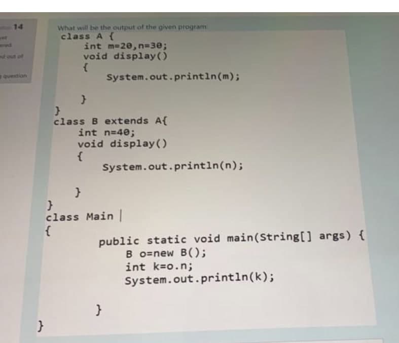 14
tout of
question
What will be the output of the given program:
class A {
}
int m=20, n=30;
void display()
{
System.out.println(m);
}
class B extends A{
int n=40;
void display()
System.out.println(n);
}
}
class Main |
{
public static void main(String[] args) {
Bo=new B();
int k=o.n;
System.out.println(k);
}