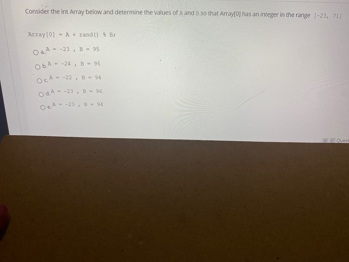 Consider the int Array below and determine the values of A and B so that Array[0] has an integer in the range [-23, 71]
Array [0] = A + rand () % B;
O a. A =
= -23, B = 95
Ob.A-24, B = 95
Oc. A = -22, B = 94
Od. A = -23, B = 96
O e. A =
= -23, B = 94
Quest