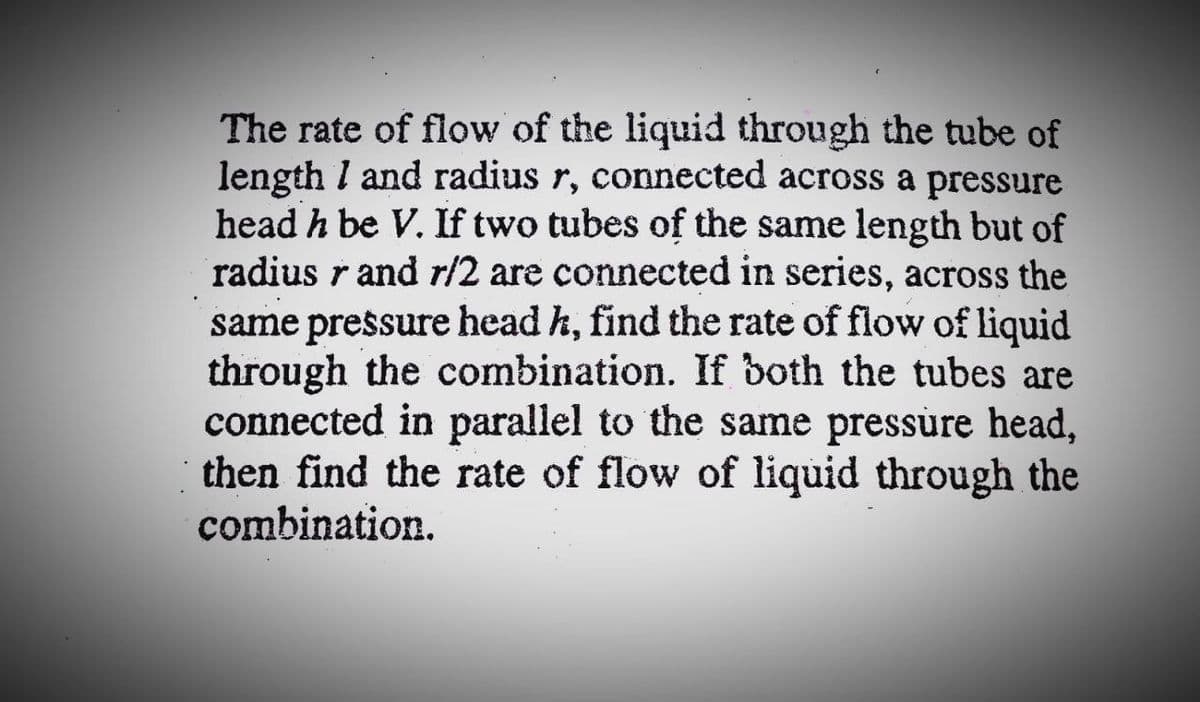 The rate of flow of the liquid through the tube of
length I and radius r, connected across a pressure
head h be V. If two tubes of the same length but of
radius r and r/2 are connected in series, across the
same pressure head h, find the rate of flow of liquid
through the combination. If both the tubes are
connected in parallel to the same pressúre head,
then find the rate of flow of liquid through the
combination.
