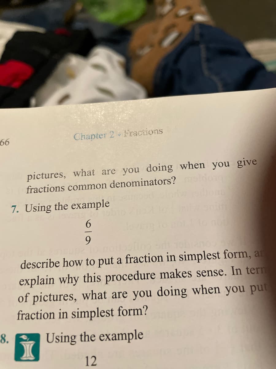 66
Chapter 2 Fractions
pictures, what are you doing when you give
fractions common denominators?
7. Using the example
6.
9.
describe how to put a fraction in simplest form, an
explain why this procedure makes sense. In tern
of pictures, what are you doing when you put
fraction in simplest form?
8.
Using the example
12
