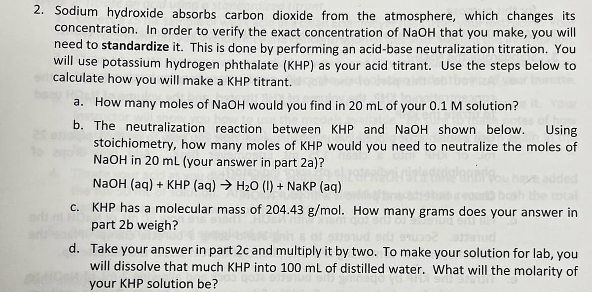 2. Sodium hydroxide absorbs carbon dioxide from the atmosphere, which changes its
concentration. In order to verify the exact concentration of NaOH that you make, you will
need to standardize it. This is done by performing an acid-base neutralization titration. You
will use potassium hydrogen phthalate (KHP) as your acid titrant. Use the steps below to
calculate how you will make a KHP titrant.
a. How many moles of NaOH would you find in 20 mL of your 0.1 M solution?
b. The neutralization reaction between KHP and NaOH shown below.
Using
stoichiometry, how many moles of KHP would you need to neutralize the moles of
NaOH in 20 mL (your answer in part 2a)?
NaOH (aq) + KHP (aq) → H2O (1) + NaKP (aq)
С.
KHP has a molecular mass of 204.43 g/mol. How many grams does your answer in
part 2b weigh?
d. Take your answer in part 2c and multiply it by two. To make your solution for lab, you
will dissolve that much KHP into 100 mL of distilled water. What will the molarity of
your KHP solution be?
