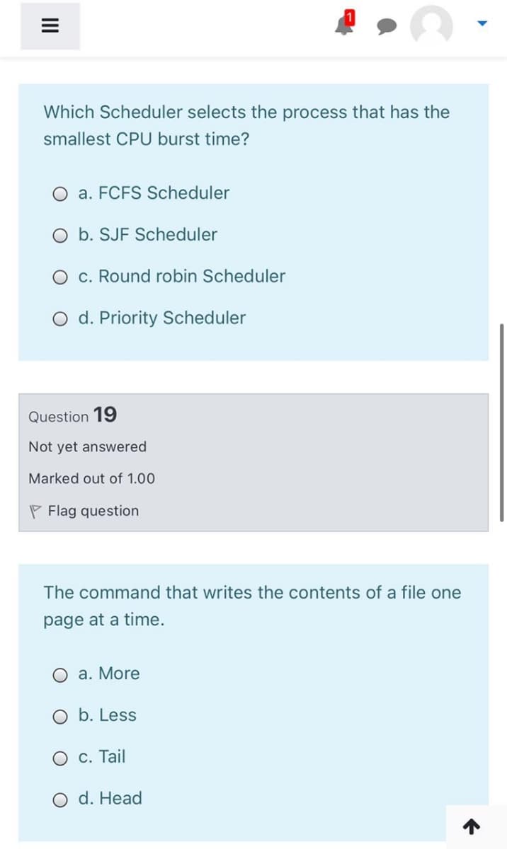 Which Scheduler selects the process that has the
smallest CPU burst time?
O a. FCFS Scheduler
O b. SJF Scheduler
O c. Round robin Scheduler
O d. Priority Scheduler
Question 19
Not yet answered
Marked out of 1.00
P Flag question
The command that writes the contents of a file one
page at a
me.
a. More
O b. Less
О с. Tail
O d. Head
II
