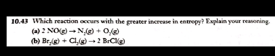 10.43 Which reaction occurs with the greater increase in entropy? Explain your reasoning.
(a) 2 NO(g) →N,g) + 0,(g)
(b) Br,(g) + CL(g)→ 2 BrCl(g)
