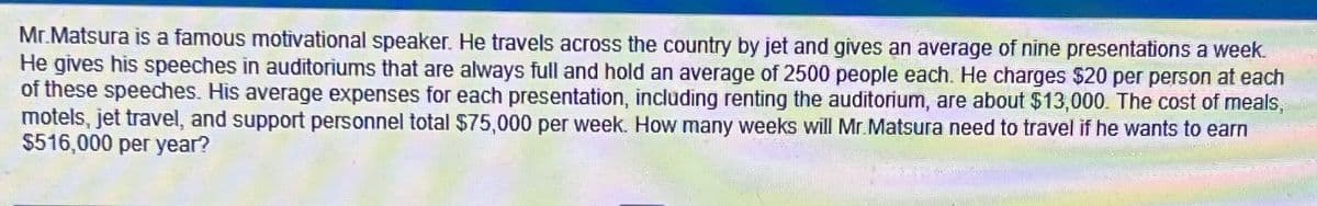 Mr.Matsura is a famous motivational speaker. He travels across the country by jet and gives an average of nine presentations a week.
He gives his speeches in auditoriums that are always full and hold an average of 2500 people each. He charges $20 per person at each
of these speeches. His average expenses for each presentation, including renting the auditorium, are about $13,000. The cost of meals,
motels, jet travel, and support personnel total $75,000 per week. How many weeks will Mr.Matsura need to travel if he wants to earn
$516,000 per year?