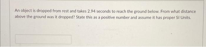 An object is dropped from rest and takes 2.94 seconds to reach the ground below. From what distance
above the ground was it dropped? State this as a positive number and assume it has proper SI Units.