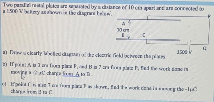 Two parallel metal plates are separated by a distance of 10 cm apart and are connected to
a 1500 V battery as shown in the diagram below.
AA
10 cm
B
C
a) Draw a clearly labelled diagram of the electric field between the plates.
b) If point A is 3 cm from plate P, and B is 7 cm from plate P, find the work done in
moving a -2 µC charge from A to B.
1500 V
c) If point C is also 7 cm from plate P as shown, find the work done in moving the -1μC
charge from B to C.
Q