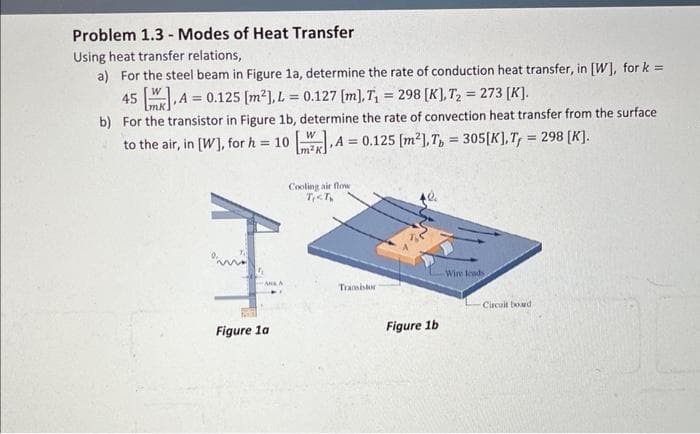 Problem 1.3 Modes of Heat Transfer
Using heat transfer relations,
a) For the steel beam in Figure 1a, determine the rate of conduction heat transfer, in [W], for k=
45 [.A= 0.125 [m²], L = 0.127 [m], T₁ = 298 [K], T₂ 273 [K].
H
-
mk.
b) For the transistor in Figure 1b, determine the rate of convection heat transfer from the surface
to the air, in [W], for h = 10 [2].A = 0.125 [m²], Tb = 305 [K], T = 298 [K].
W
,A
Cooling air flow
T<T,
I
ANA
Figure 1a
Transistor
Figure 1b
Wire leads
Circuit board