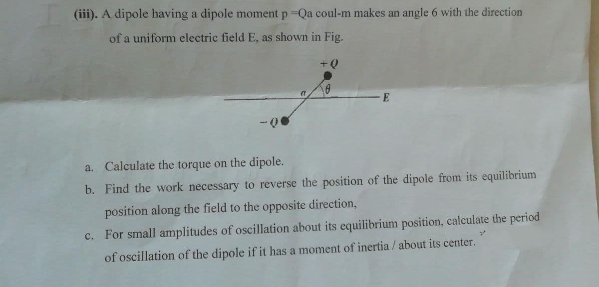 (iii). A dipole having a dipole moment p=Qa coul-m makes an angle 6 with the direction
of a uniform electric field E, as shown in Fig.
+ Q
(1
E
a. Calculate the torque on the dipole.
b. Find the work necessary to reverse the position of the dipole from its equilibrium
position along the field to the opposite direction,
c. For small amplitudes of oscillation about its equilibrium position, calculate the period
of oscillation of the dipole if it has a moment of inertia / about its center.