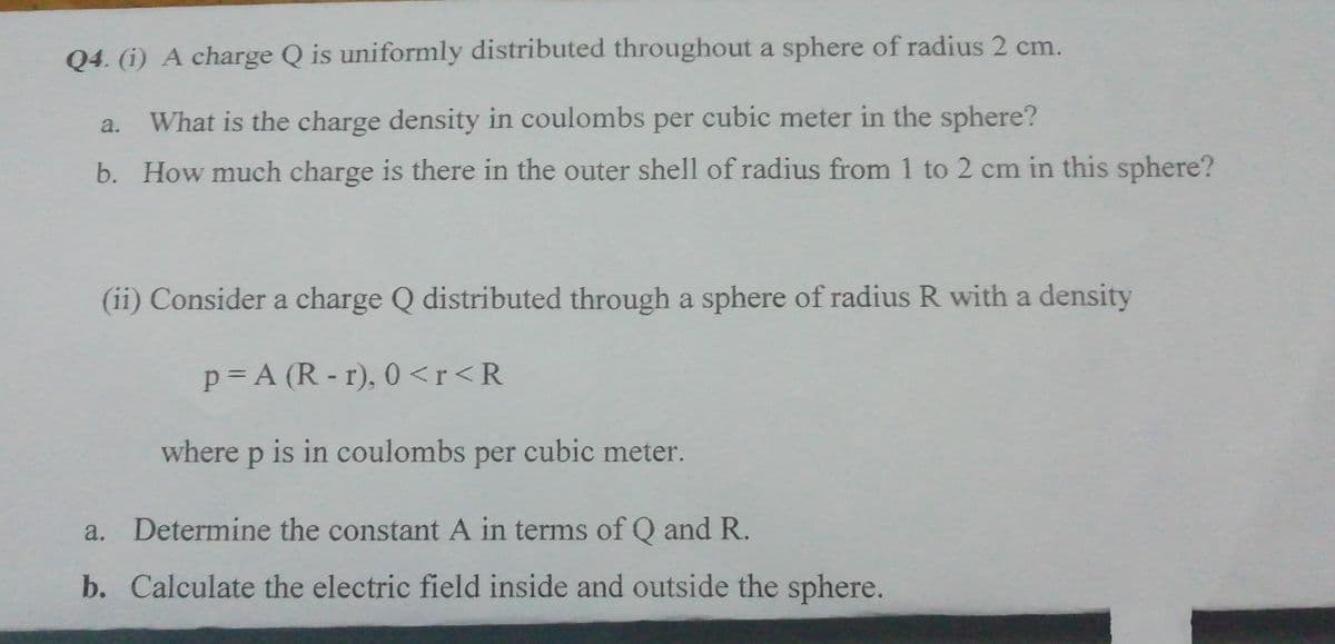 Q4. (i) A charge Q is uniformly distributed throughout a sphere of radius 2 cm.
What is the charge density in coulombs per cubic meter in the sphere?
b. How much charge is there in the outer shell of radius from 1 to 2 cm in this sphere?
a.
(ii) Consider a charge Q distributed through a sphere of radius R with a density
p= A (R-r), 0 <r<R
where p is in coulombs per cubic meter.
a. Determine the constant A in terms of Q and R.
b. Calculate the electric field inside and outside the sphere.
