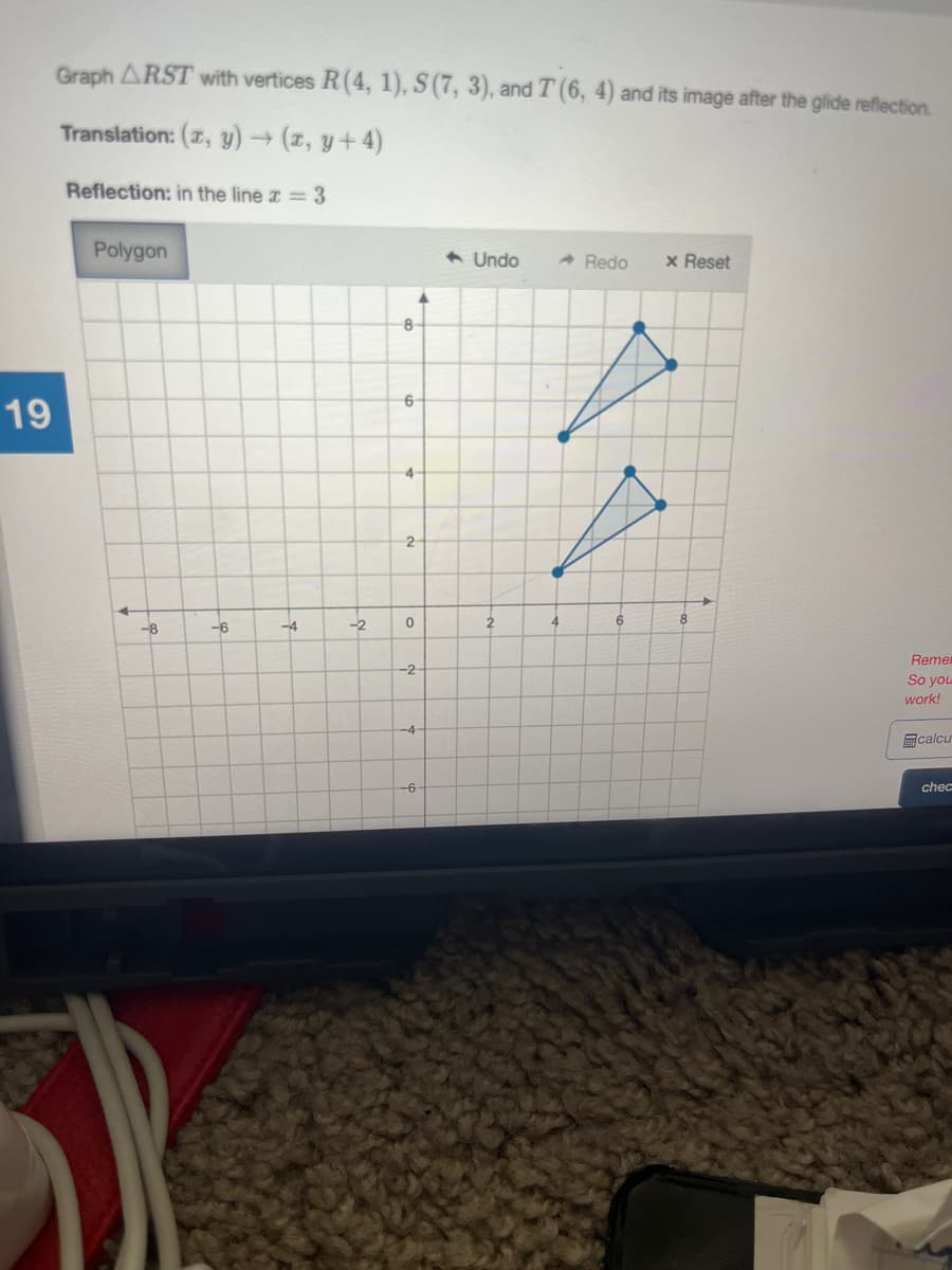 Graph ARST with vertices R(4, 1), S(7, 3), andT (6, 4) and its image after the glide reflection.
Translation: (7, y)→ (z, y+ 4)
Reflection: in the line = 3
Polygon
6 Undo
A Redo
x Reset
8
6
19
4-
2
-6
-2
2
6.
8
--8
-4
Remer
So you
-2
work!
-4-
回calcu
-6
chec

