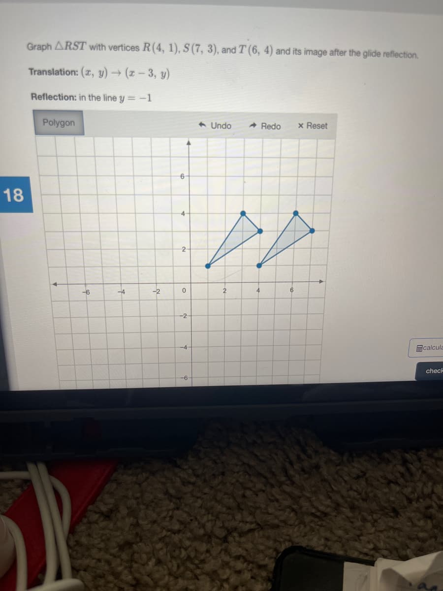 Graph ARST with vertices R(4, 1), S(7, 3), and T (6, 4) and its image after the glide reflection.
Translation: (x, y) → (x - 3, y)
Reflection: in the line y = -1
Polygon
6 Undo
A Redo
x Reset
6
18
4
2
-6
-4
--2
-2
-4
回calcula
check
