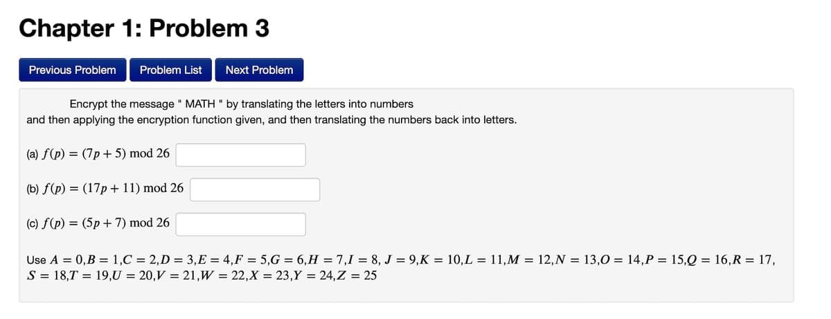 Chapter 1: Problem 3
Previous Problem
Problem List
Next Problem
Encrypt the message " MATH " by translating the letters into numbers
and then applying the encryption function given, and then translating the numbers back into letters.
(a) f(p) = (7p + 5) mod 26
(b) f(p) = (17p + 11) mod 26
(c) f(p) = (5p + 7) mod 26
%3D
Use A = 0,B = 1,C = 2,D = 3,E = 4,F = 5,G = 6,H = 7,1 = 8, J = 9,K = 10,L = 11,M = 12,N = 13,0 = 14,P = 15,Q = 16,R = 17,
S = 18,T = 19,U = 20,V = 21,W = 22,X = 23,Y = 24,Z = 25
%3D
%3D
