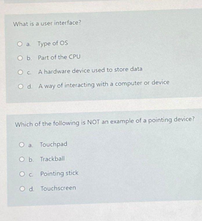 What is a user interface?
a. Type of OS
O b. Part of the CPU
O c A hardware device used to store data
O d. A way of interacting with a computer or device
Which of the following is NOT an example of a pointing device?
O a. Touchpad
O b. Trackball
O c. Pointing stick
O d. Touchscreen
