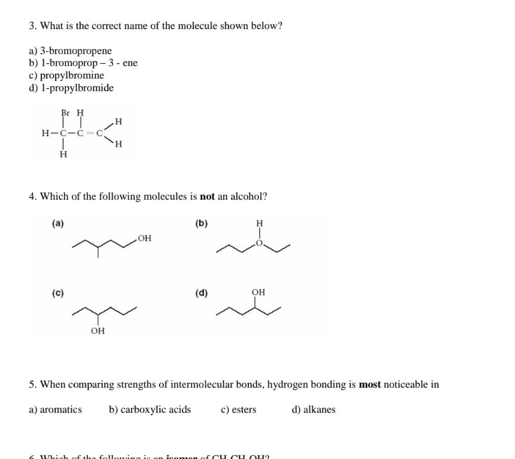 3. What is the correct name of the molecule shown below?
a) 3-bromopropene
b) 1-bromoprop - 3 - ene
c) propylbromine
d) 1-propylbromide
Br H
H
C-C
H.
H
4. Which of the following molecules is not an alcohol?
(a)
(b)
H
HO
(c)
(d)
OH
OH
5. When comparing strengths of intermolecular bonds, hydrogen bonding is most noticeable in
a) aromatics
b) carboxylic acids
c) esters
d) alkanes
6 Which of the fellouing is on iso mor of CH CH OU?
