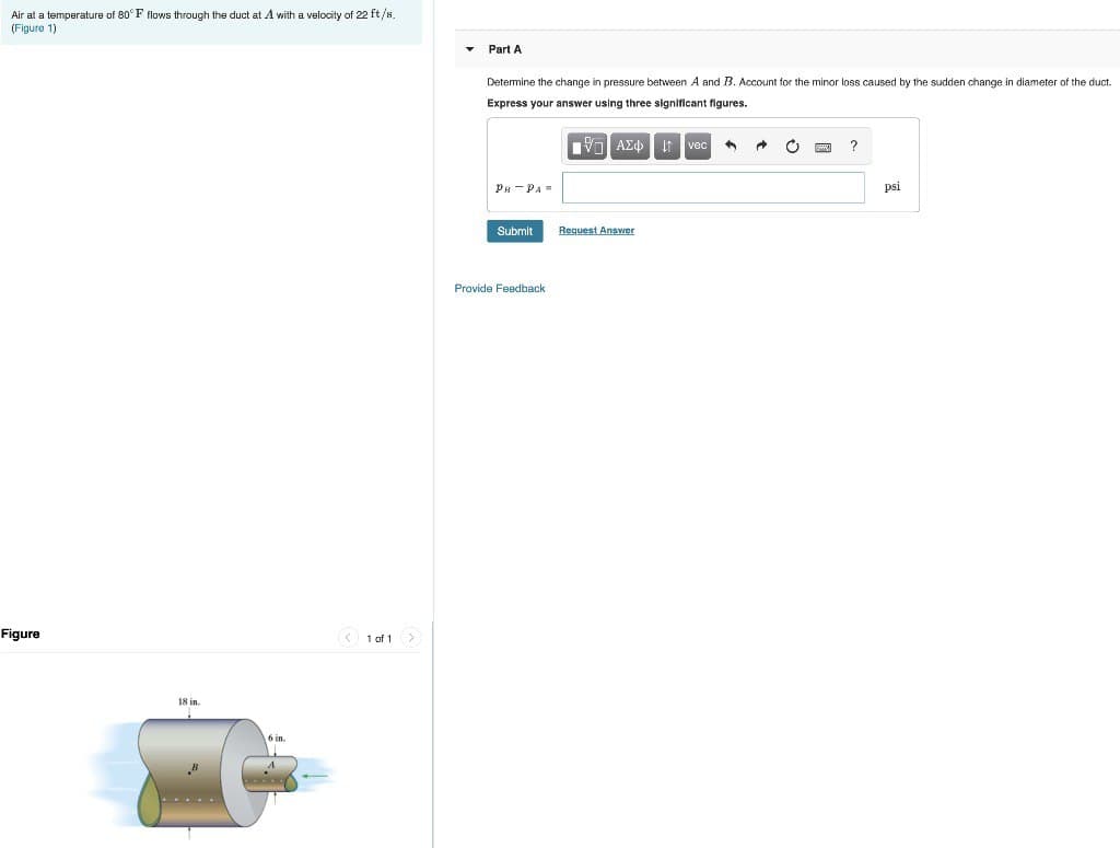 Air at a
(Figure 1)
temperature of 80°F flows through the duct at A with a velocity of 22 ft/s.
Figure
18 in.
6 in.
1 of 1 >
Part A
Determine the change in pressure between A and B. Account for the minor loss caused by the sudden change in diameter of the duct.
Express your answer using three significant figures.
17 ΑΣΦΑ
PR PA-
Submit
Provide Feedback
Request Answer
vec A
A
?
psi