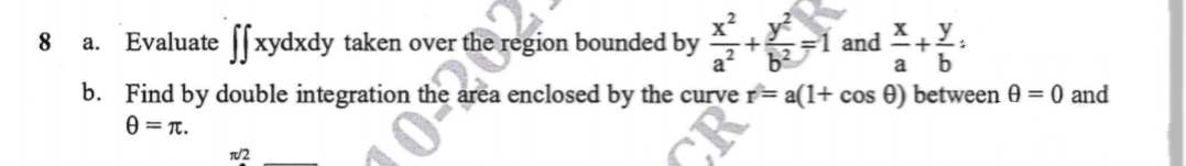 8
a.
Evaluate ffxydxdy taken over t
e region bounded by
TU2
a
b. Find by double integration area enclosed by the curve r = a(1+ cos 0) between 0 = 0 and
0=T.
and X+Y:
b
CR