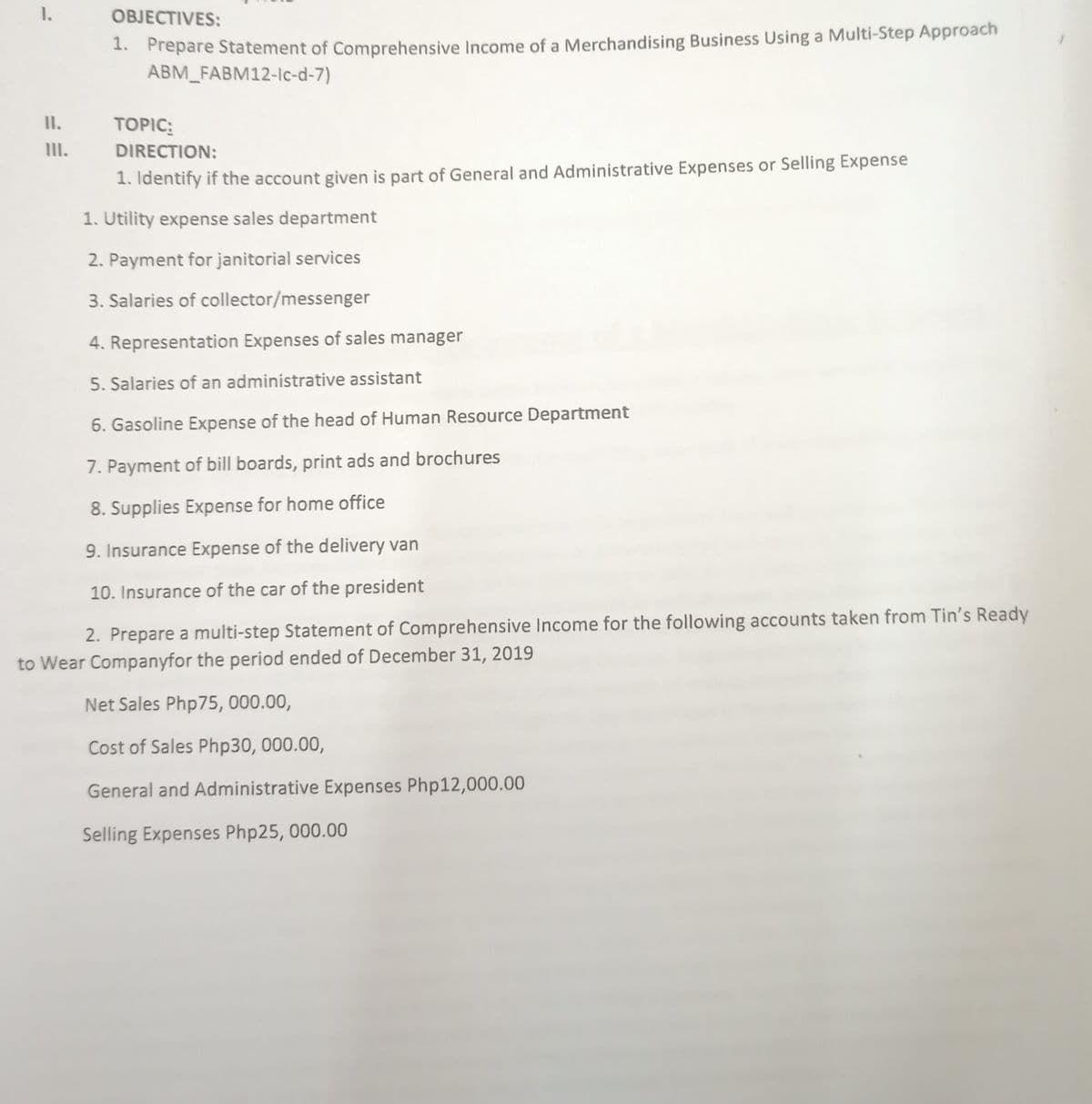 1.
OBJECTIVES:
1. Prepare Statement of Comprehensive Income of a Merchandising Business Using a Multi-Step Approach
ABM_FABM12-Ic-d-7)
II.
TOPIC:
IlII.
DIRECTION:
1. Identify if the account given is part of General and Administrative Expenses or Selling Expense
1. Utility expense sales department
2. Payment for janitorial services
3. Salaries of collector/messenger
4. Representation Expenses of sales manager
5. Salaries of an administrative assistant
6. Gasoline Expense of the head of Human Resource Department
7. Payment of bill boards, print ads and brochures
8. Supplies Expense for home office
9. Insurance Expense of the delivery van
10. Insurance of the car of the president
2. Prepare a multi-step Statement of Comprehensive Income for the following accounts taken from Tin's Ready
to Wear Companyfor the period ended of December 31, 2019
Net Sales Php75, 000.00,
Cost of Sales Php30, 000.00,
General and Administrative Expenses Php12,000.00
Selling Expenses Php25, 000.00
