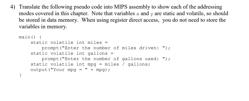 4) Translate the following pseudo code into MIPS assembly to show each of the addressing
modes covered in this chapter. Note that variables x and y are static and volatile, so should
be stored in data memory. When using register direct access, you do not need to store the
variables in memory.
main () {
}
static volatile int miles =
prompt ("Enter the number of miles driven: ");
static volatile int gallons =
prompt ("Enter the number of gallons used: ");
static volatile int mpg = miles / gallons;
output ("Your mpg = " + mpg);