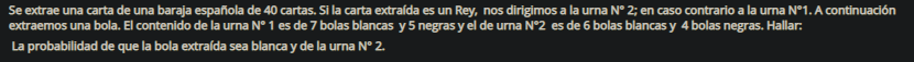 Se extrae una carta de una baraja española de 40 cartas. Si la carta extraída es un Rey, nos dirigimos a la urna N° 2; en caso contrario a la urna N°1. A continuación
extraemos una bola. El contenido de la urna N° 1 es de 7 bolas blancas y 5 negras y el de urna N°2 es de 6 bolas blancas y 4 bolas negras. Hallar:
La probabilidad de que la bola extraída sea blanca y de la urna N° 2.
