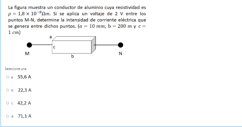 La figura muestra un conductor de aluminio cuya resistividad es
p = 1,8 x 10-80m. Si se aplica un voltaje de 2 V entre los
puntos M-N, determine la intensidad de corriente eléctrica que
se genera entre dichos puntos. (a
1 ст)
10 тт, b %3D200 тус-
M
N
b
Seleccione una:
Оа. 55,6 A
оъ. 22,3 А
ос 42,2 A
O d. 71,1 A
