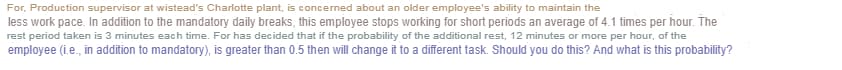 For, Production supervisor at wistead's Charlotte plant, is concerned about an older employee's ability to maintain the
less work pace. In addition to the mandatory daily breaks, this employee stops working for short periods an average of 4.1 times per hour. The
rest period taken is 3 minutes each time. For has decided that if the probability of the additional rest, 12 minutes or more per hour, of the
employee (i.e., in addition to mandatory), is greater than 0.5 then will change it to a different task. Should you do this? And what is this probability?
